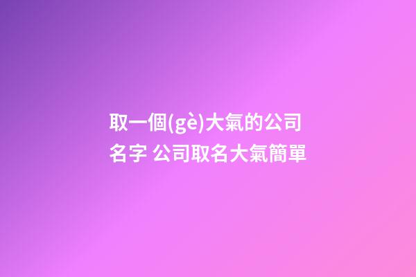取一個(gè)大氣的公司名字 公司取名大氣簡單